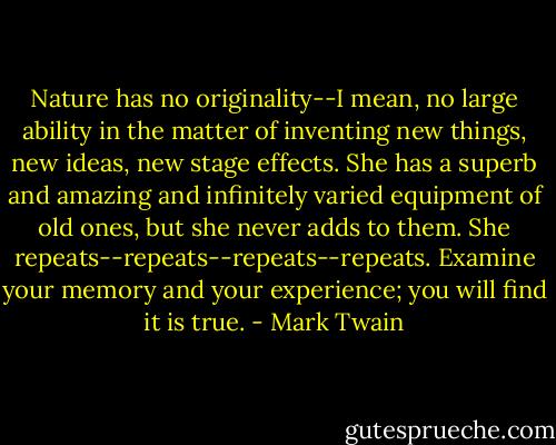 Nature has no originality--I mean, no large ability in the matter of inventing new things, new ideas, new stage effects. She has a superb and amazing and infinitely varied equipment of old ones, but she never adds to them. She repeats--repeats--repeats--repeats. Examine your memory and your experience; you will find it is true. - Mark Twain
