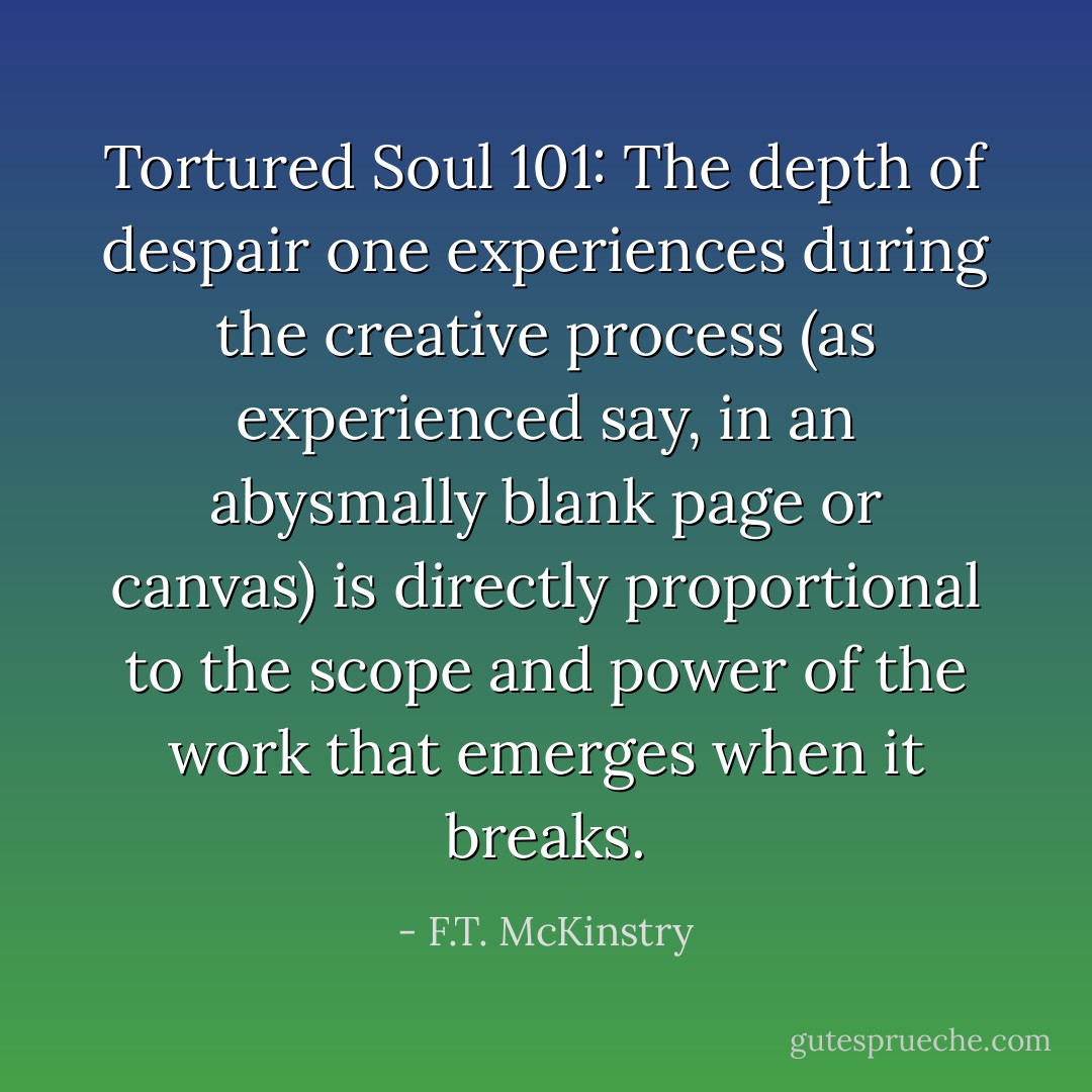 Tortured Soul 101: The depth of despair one experiences during the creative process (as experienced say, in an abysmally blank page or canvas) is directly proportional to the scope and power of the work that emerges when it breaks. - F.T. McKinstry