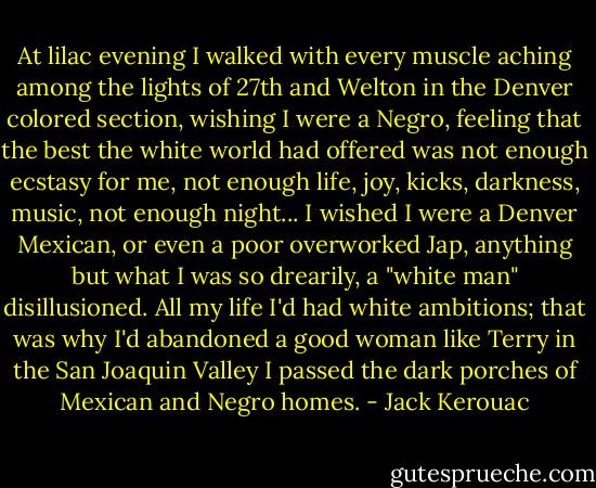 At lilac evening I walked with every muscle aching among the lights of 27th and Welton in the Denver colored section, wishing I were a Negro, feeling that the best the white world had offered was not enough ecstasy for me, not enough life, joy, kicks, darkness, music, not enough night... I wished I were a Denver Mexican, or even a poor overworked Jap, anything but what I was so drearily, a "white man" disillusioned. All my life I'd had white ambitions; that was why I'd abandoned a good woman like Terry in the San Joaquin Valley I passed the dark porches of Mexican and Negro homes. - Jack Kerouac