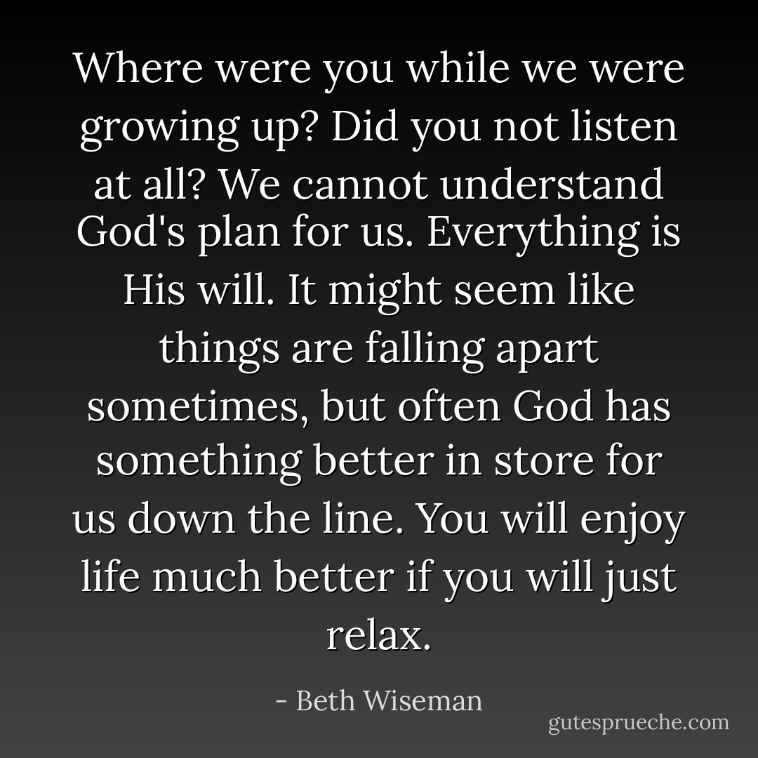 Where were you while we were growing up? Did you not listen at all? We cannot understand God's plan for us. Everything is His will. It might seem like things are falling apart sometimes, but often God has something better in store for us down the line. You will enjoy life much better if you will just relax. - Beth Wiseman