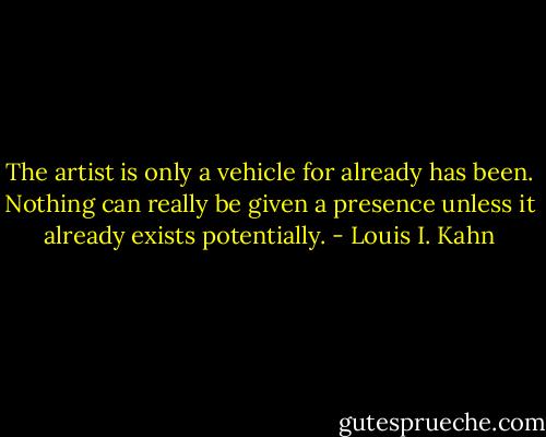 The artist is only a vehicle for already has been. Nothing can really be given a presence unless it already exists potentially. - Louis I. Kahn