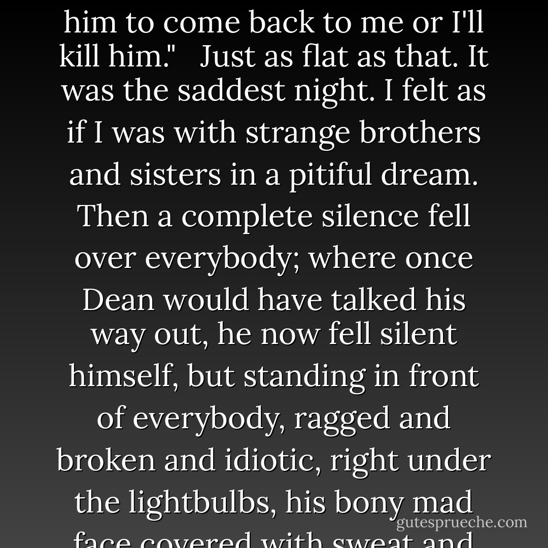 Now you're going East with Sal," Galatea said, "and what do you think you're going to accomplish by that? Camille has to stay home and mind the baby now you're gone--how can she keep her job? and she never wants to see you again and I don't blame her. If you see Ed along the road you tell him to come back to me or I'll kill him." <br /><br />Just as flat as that. It was the saddest night. I felt as if I was with strange brothers and sisters in a pitiful dream. Then a complete silence fell over everybody; where once Dean would have talked his way out, he now fell silent himself, but standing in front of everybody, ragged and broken and idiotic, right under the lightbulbs, his bony mad face covered with sweat and throbbing veins, saying, "Yes, yes, yes," as though tremendous revelations were pouring into him all the time now, and I am convinced they were, and the others suspected as much and were frightened. He was BEAT--the root, the soul of Beatific. - Jack Kerouac