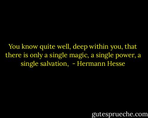 You know quite well, deep within you, that there is only a single magic, a single power, a single salvation,  - Hermann Hesse