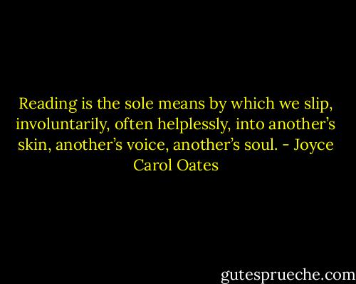 Reading is the sole means by which we slip, involuntarily, often helplessly, into another’s skin, another’s voice, another’s soul. - Joyce Carol Oates