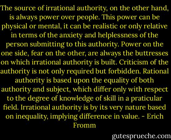 The source of irrational authority, on the other hand, is always power over people. This power can be physical or mental, it can be realistic or only relative in terms of the anxiety and helplessness of the person submitting to this authority. Power on the one side, fear on the other, are always the buttresses on which irrational authority is built. Criticism of the authority is not only required but forbidden. Rational authority is based upon the equality of both authority and subject, which differ only with respect to the degree of knowledge of skill in a praticular field. Irrational authority is by its very nature based on inequality, implying difference in value. - Erich Fromm
