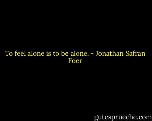 To feel alone is to be alone. - Jonathan Safran Foer