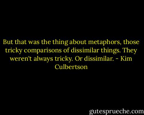 But that was the thing about metaphors, those tricky comparisons of dissimilar things. They weren't always tricky. Or dissimilar. - Kim Culbertson