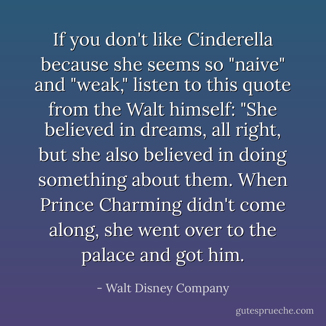 If you don't like Cinderella because she seems so "naive" and "weak," listen to this quote from the Walt himself: "She believed in dreams, all right, but she also believed in doing something about them. When Prince Charming didn't come along, she went over to the palace and got him. - Walt Disney Company