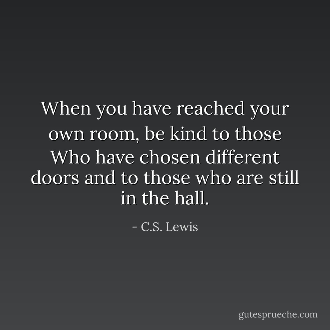 When you have reached your own room, be kind to those Who have chosen<br />different doors and to those who are still in the hall. - C.S. Lewis