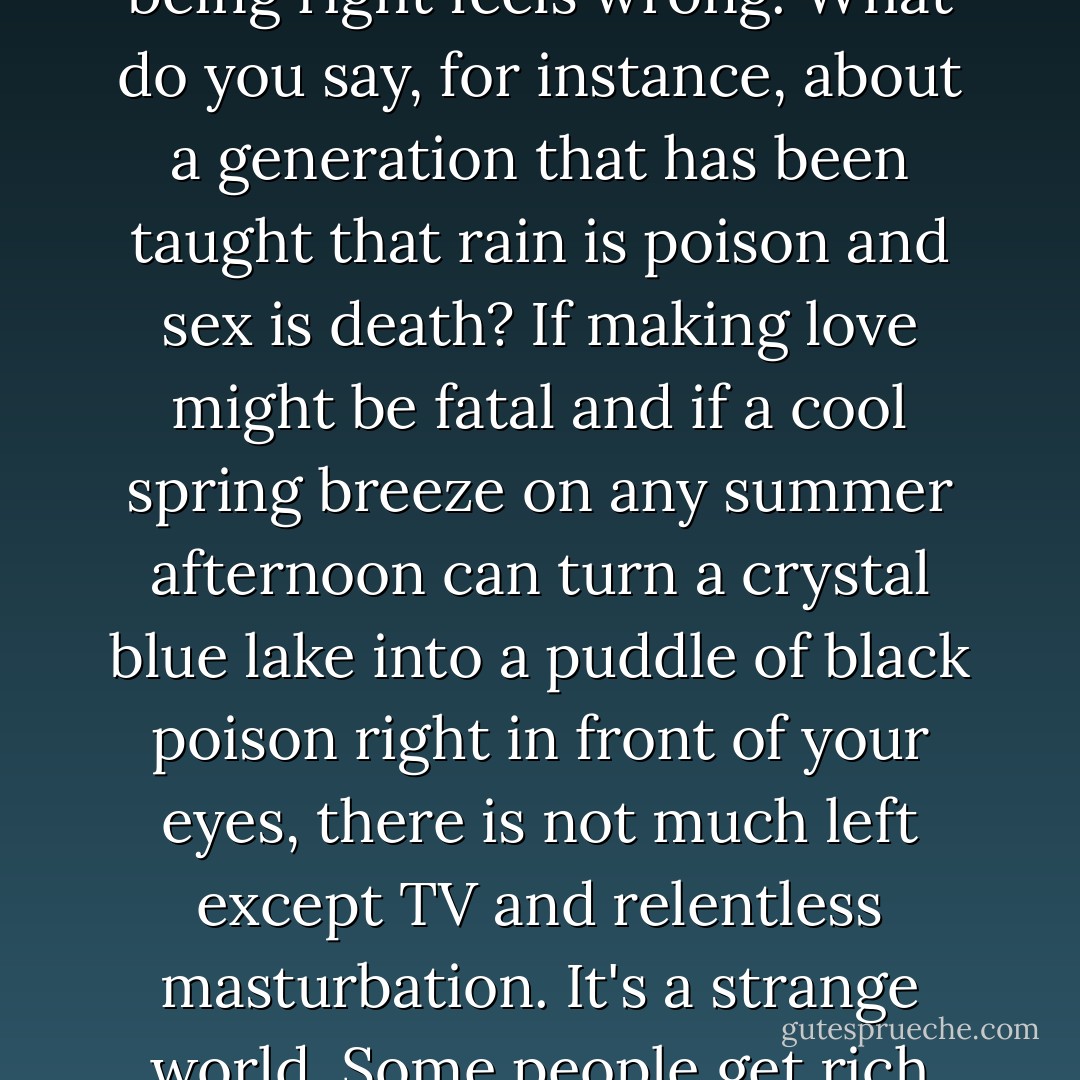 There are times, however, and this is one of them, when even being right feels wrong. What do you say, for instance, about a generation that has been taught that rain is poison and sex is death? If making love might be fatal and if a cool spring breeze on any summer afternoon can turn a crystal blue lake into a puddle of black poison right in front of your eyes, there is not much left except TV and relentless masturbation. It's a strange world. Some people get rich and others eat shit and die. - Hunter S. Thompson