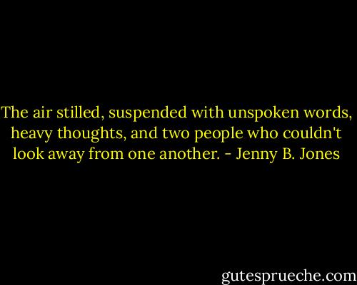 The air stilled, suspended with unspoken words, heavy thoughts, and two people who couldn't look away from one another. - Jenny B. Jones