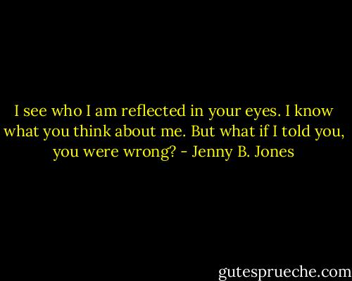 I see who I am reflected in your eyes. I know what you think about me. But what if I told you, you were wrong? - Jenny B. Jones