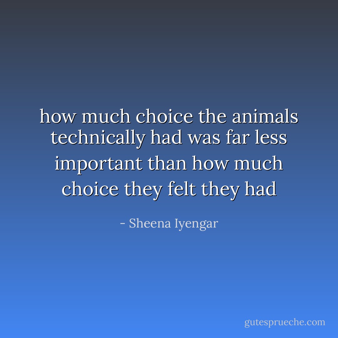 how much choice the animals technically had was far less important than how much choice they felt they had - Sheena Iyengar