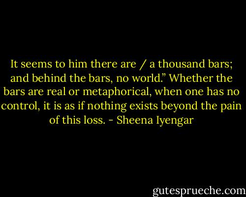 It seems to him there are / a thousand bars; and behind the bars, no world.” Whether the bars are real or metaphorical, when one has no control, it is as if nothing exists beyond the pain of this loss. - Sheena Iyengar