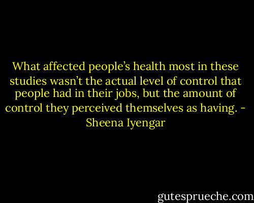 What affected people’s health most in these studies wasn’t the actual level of control that people had in their jobs, but the amount of control they perceived themselves as having. - Sheena Iyengar