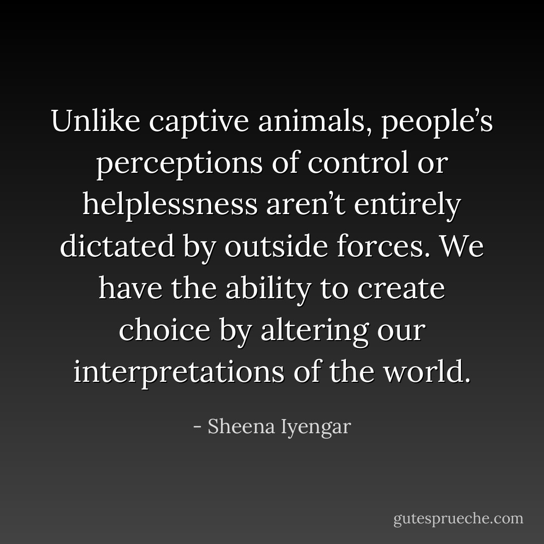Unlike captive animals, people’s perceptions of control or helplessness aren’t entirely dictated by outside forces. We have the ability to create choice by altering our interpretations of the world. - Sheena Iyengar