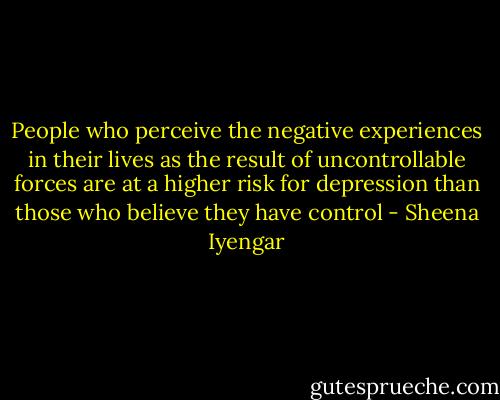 People who perceive the negative experiences in their lives as the result of uncontrollable forces are at a higher risk for depression than those who believe they have control - Sheena Iyengar
