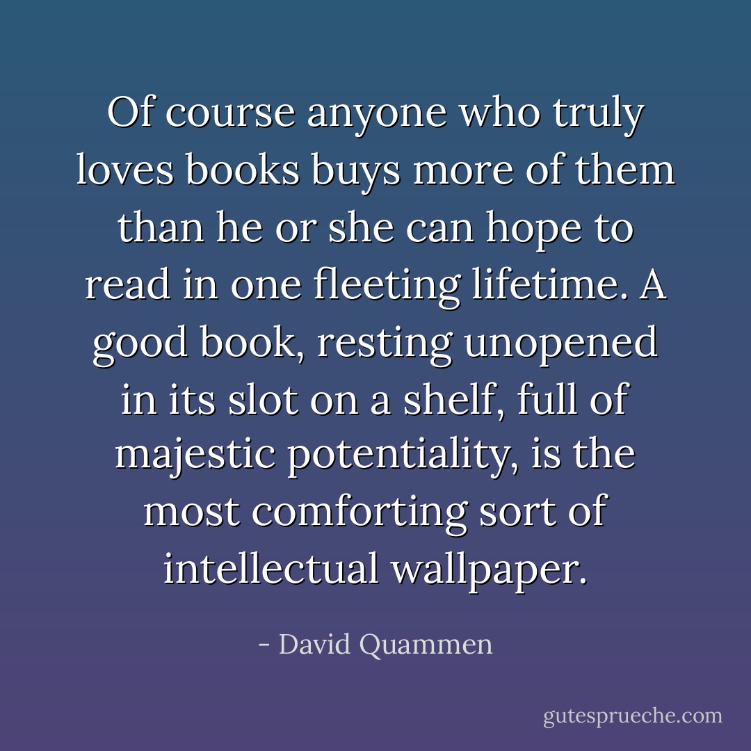 Of course anyone who truly loves books buys more of them than he or she can hope to read in one fleeting lifetime. A good book, resting unopened in its slot on a shelf, full of majestic potentiality, is the most comforting sort of intellectual wallpaper. - David Quammen