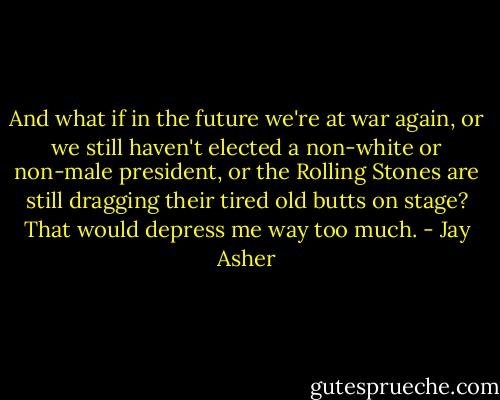 And what if in the future we're at war again, or we still haven't elected a non-white or non-male president, or the Rolling Stones are still dragging their tired old butts on stage? That would depress me way too much. - Jay Asher