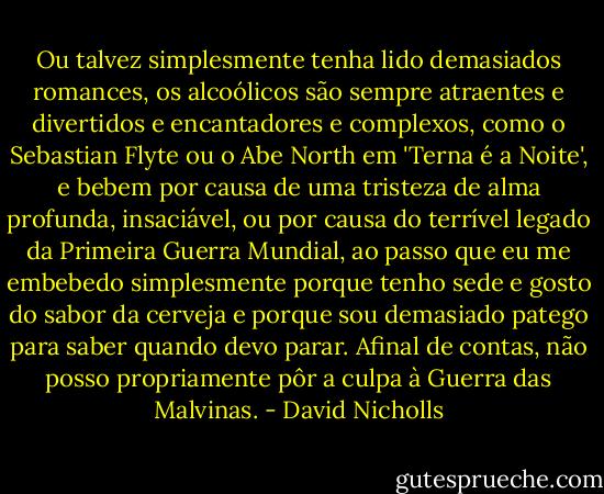 Ou talvez simplesmente tenha lido demasiados romances, os alcoólicos são sempre atraentes e divertidos e encantadores e complexos, como o Sebastian Flyte ou o Abe North em 'Terna é a Noite', e bebem por causa de uma tristeza de alma profunda, insaciável, ou por causa do terrível legado da Primeira Guerra Mundial, ao passo que eu me embebedo simplesmente porque tenho sede e gosto do sabor da cerveja e porque sou demasiado patego para saber quando devo parar. Afinal de contas, não posso propriamente pôr a culpa à Guerra das Malvinas. - David Nicholls