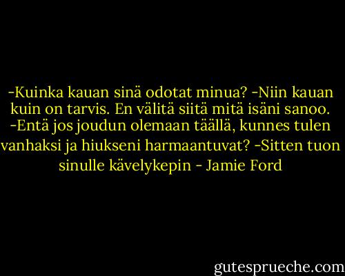 -Kuinka kauan sinä odotat minua?<br />-Niin kauan kuin on tarvis. En välitä siitä mitä isäni sanoo.<br />-Entä jos joudun olemaan täällä, kunnes tulen vanhaksi ja hiukseni harmaantuvat?<br />-Sitten tuon sinulle kävelykepin - Jamie Ford