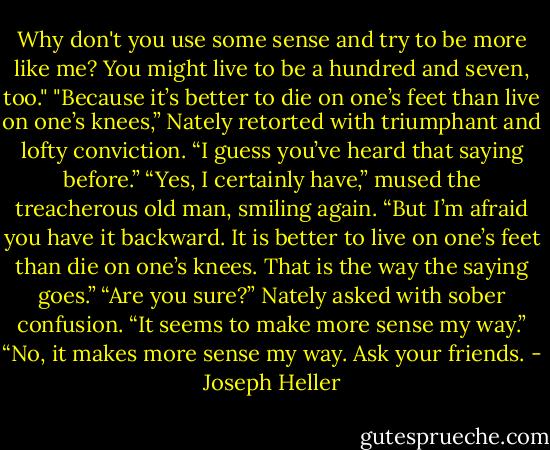 Why don't you use some sense and try to be more like me? You might live to be a hundred and seven, too."<br />"Because it’s better to die on one’s feet than live on one’s knees,” Nately retorted with triumphant and lofty conviction. “I guess you’ve heard that saying before.”<br />“Yes, I certainly have,” mused the treacherous old man, smiling again. “But I’m afraid you have it backward. It is better to live on one’s feet than die on one’s knees. That is the way the saying goes.”<br />“Are you sure?” Nately asked with sober confusion. “It seems to make more sense my way.”<br />“No, it makes more sense my way. Ask your friends. - Joseph Heller