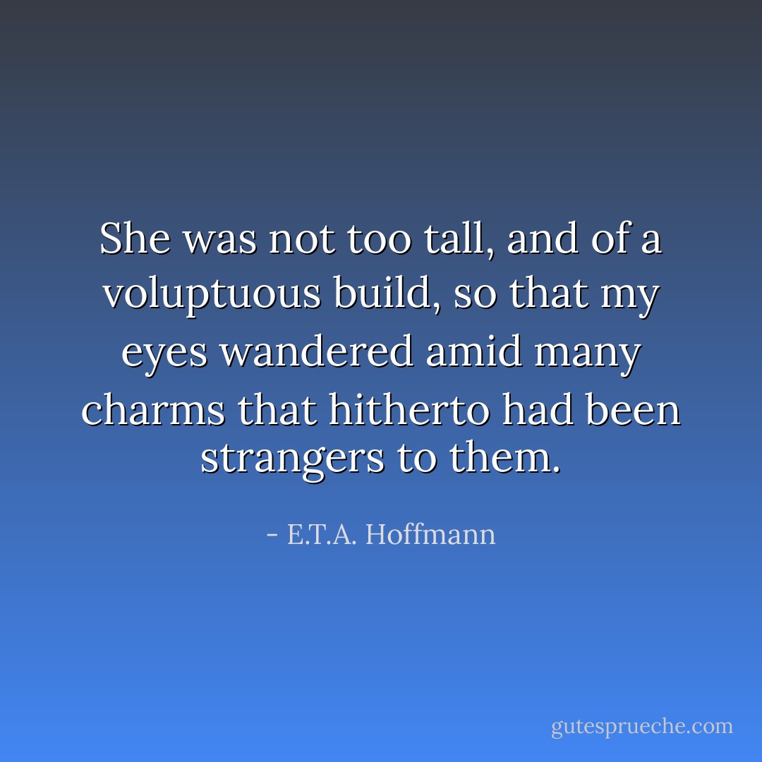 She was not too tall, and of a voluptuous build, so that my eyes wandered amid many charms that hitherto had been strangers to them. - E.T.A. Hoffmann