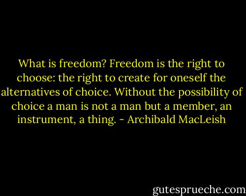 What is freedom? Freedom is the right to choose: the right to create for oneself the alternatives of choice. Without the possibility of choice a man is not a man but a member, an instrument, a thing. - Archibald MacLeish