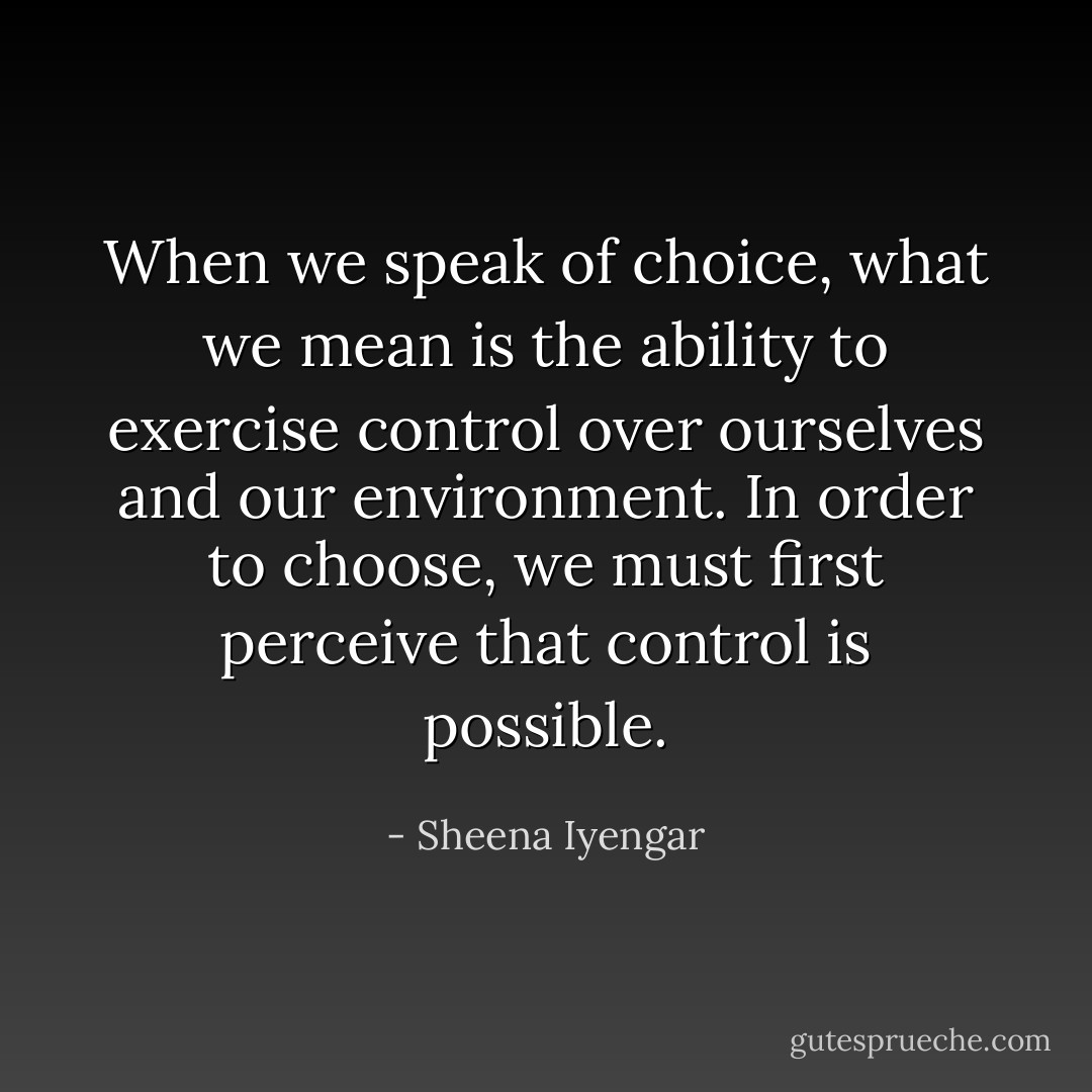 When we speak of choice, what we mean is the ability to exercise control over ourselves and our environment. In order to choose, we must first perceive that control is possible. - Sheena Iyengar