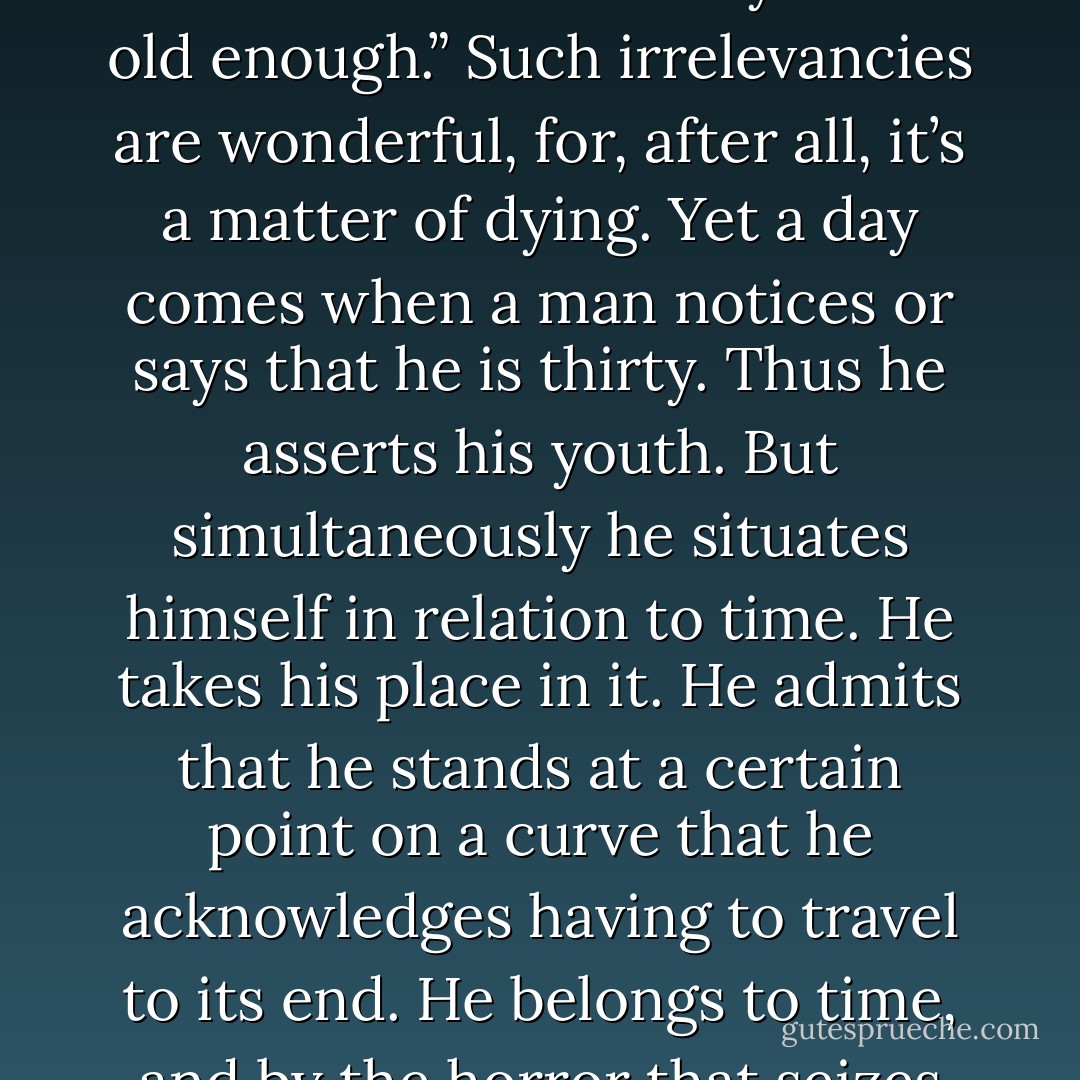 Likewise and during every day of an unillustrious life, time carries us. But a moment always comes when we have to carry it. We live on the future: “tomorrow,” “later on,” “when you have made your way,” “you will understand when you are old enough.” Such irrelevancies are wonderful, for, after all, it’s a matter of dying. Yet a day comes when a man notices or says that he is thirty. Thus he asserts his youth. But simultaneously he situates himself in relation to time. He takes his place in it. He admits that he stands at a certain point on a curve that he acknowledges having to travel to its end. He belongs to time, and by the horror that seizes him, he recognizes his worst enemy. Tomorrow, he was longing for tomorrow, whereas everything in him ought to reject it. That revolt of the flesh is the absurd. - Albert Camus