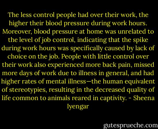 The less control people had over their work, the higher their blood pressure during work hours. Moreover, blood pressure at home was unrelated to the level of job control, indicating that the spike during work hours was specifically caused by lack of choice on the job. People with little control over their work also experienced more back pain, missed more days of work due to illness in general, and had higher rates of mental illness—the human equivalent of stereotypies, resulting in the decreased quality of life common to animals reared in captivity. - Sheena Iyengar
