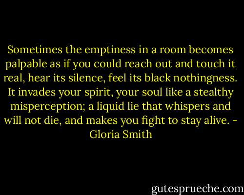 Sometimes the emptiness in a room becomes palpable as if you could reach out and touch it real, hear its silence, feel its black nothingness. It invades your spirit, your soul like a stealthy misperception; a liquid lie that whispers and will not die, and makes you fight to stay alive. - Gloria Smith