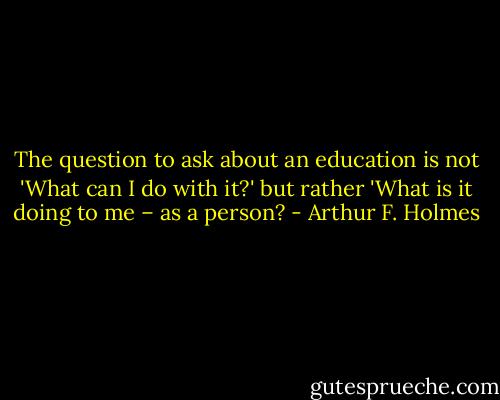 The question to ask about an education is not 'What can I do with it?' but rather 'What is it doing to me – as a person? - Arthur F. Holmes