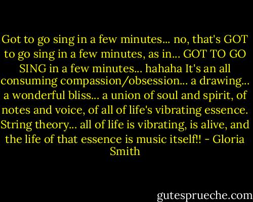 Got to go sing in a few minutes... no, that's GOT to go sing in a few minutes, as in... GOT TO GO SING in a few minutes... hahaha It's an all consuming compassion/obsession... a drawing... a wonderful bliss... a union of soul and spirit, of notes and voice, of all of life's vibrating essence. String theory... all of life is vibrating, is alive, and the life of that essence is music itself!! - Gloria Smith