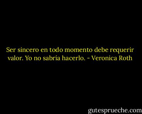 Ser sincero en todo momento debe requerir valor. Yo no sabría hacerlo. - Veronica Roth