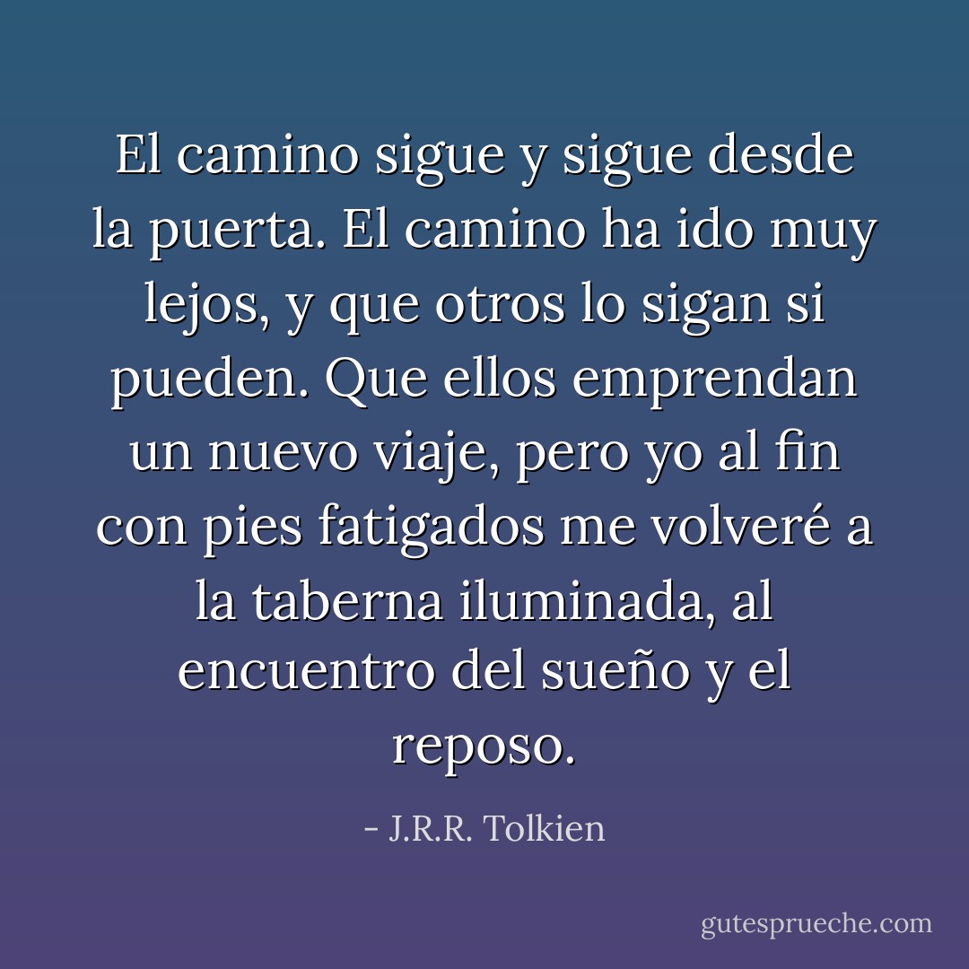 El camino sigue y sigue<br />desde la puerta.<br />El camino ha ido muy lejos,<br />y que otros lo sigan si pueden.<br />Que ellos emprendan un nuevo viaje,<br />pero yo al fin con pies fatigados<br />me volveré a la taberna iluminada,<br />al encuentro del sueño y el reposo. - J.R.R. Tolkien