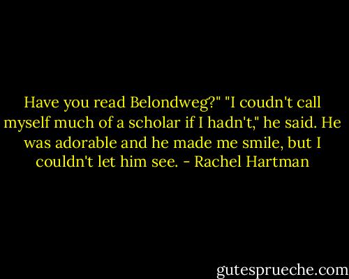 Have you read Belondweg?"<br />"I coudn't call myself much of a scholar if I hadn't," he said.<br />He was adorable and he made me smile, but I couldn't let him see. - Rachel Hartman