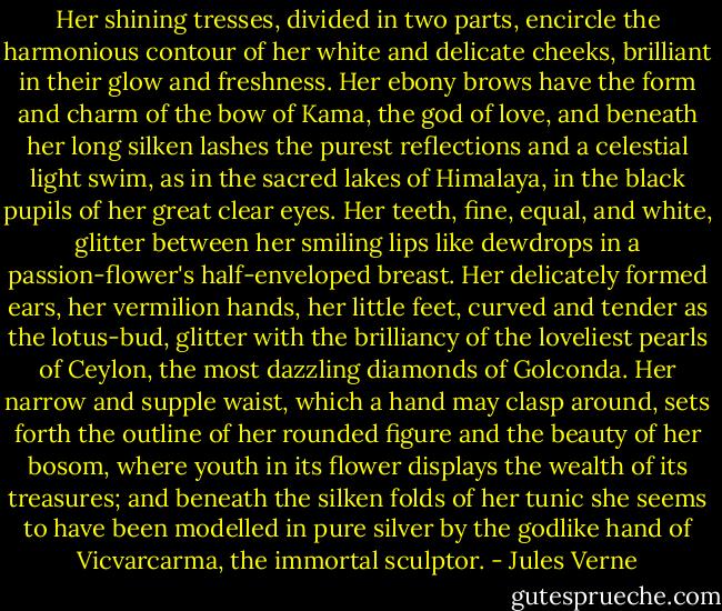 Her shining tresses, divided in two parts, encircle the harmonious contour of her white and delicate cheeks, brilliant in their glow and freshness. Her ebony brows have the form and charm of the bow of Kama, the god of love, and beneath her long silken lashes the purest reflections and a celestial light swim, as in the sacred lakes of Himalaya, in the black pupils of her great clear eyes. Her teeth, fine, equal, and white, glitter between her smiling lips like dewdrops in a passion-flower's half-enveloped breast. Her delicately formed ears, her vermilion hands, her little feet, curved and tender as the lotus-bud, glitter with the brilliancy of the loveliest pearls of Ceylon, the most dazzling diamonds of Golconda. Her narrow and supple waist, which a hand may clasp around, sets forth the outline of her rounded figure and the beauty of her bosom, where youth in its flower displays the wealth of its treasures; and beneath the silken folds of her tunic she seems to have been modelled in pure silver by the godlike hand of Vicvarcarma, the immortal sculptor. - Jules Verne