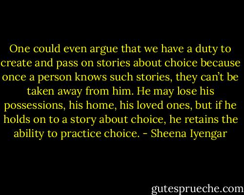 One could even argue that we have a duty to create and pass on stories about choice because once a person knows such stories, they can’t be taken away from him. He may lose his possessions, his home, his loved ones, but if he holds on to a story about choice, he retains the ability to practice choice. - Sheena Iyengar