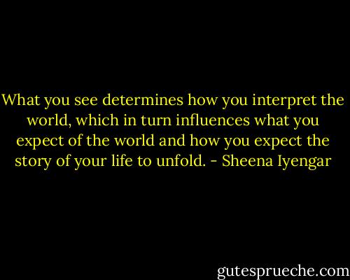 What you see determines how you interpret the world, which in turn influences what you expect of the world and how you expect the story of your life to unfold. - Sheena Iyengar