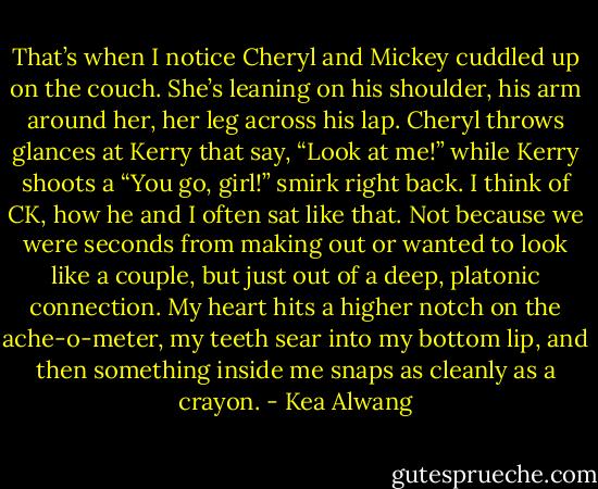 That’s when I notice Cheryl and Mickey cuddled up on the couch. She’s leaning on his shoulder, his arm around her, her leg across his lap. Cheryl throws glances at Kerry that say, “Look at me!” while Kerry shoots a “You go, girl!” smirk right back. I think of CK, how he and I often sat like that. Not because we were seconds from making out or wanted to look like a couple, but just out of a deep, platonic connection. My heart hits a higher notch on the ache-o-meter, my teeth sear into my bottom lip, and then something inside me snaps as cleanly as a crayon. - Kea Alwang
