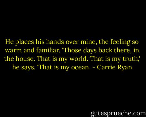 He places his hands over mine, the feeling so warm and familiar. 'Those days back there, in the house. That is my world. That is my truth,' he says. 'That is my ocean. - Carrie Ryan