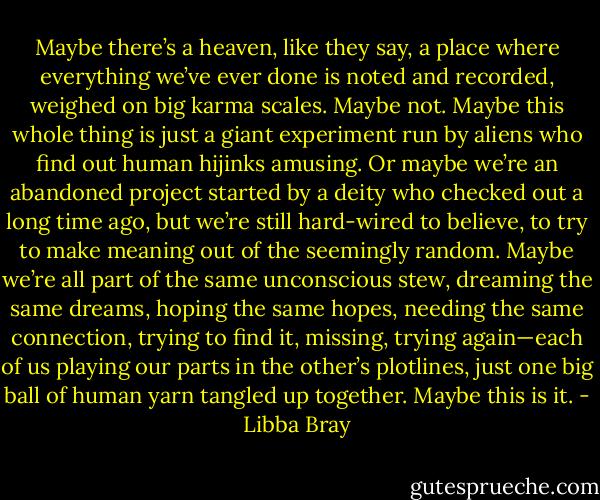 Maybe there’s a heaven, like they say, a place where everything we’ve ever done is noted and recorded, weighed on big karma scales. Maybe not. Maybe this whole thing is just a giant experiment run by aliens who find out human hijinks amusing. Or maybe we’re an abandoned project started by a deity who checked out a long time ago, but we’re still hard-wired to believe, to try to make meaning out of the seemingly random. Maybe we’re all part of the same unconscious stew, dreaming the same dreams, hoping the same hopes, needing the same connection, trying to find it, missing, trying again—each of us playing our parts in the other’s plotlines, just one big ball of human yarn tangled up together. Maybe this is it. - Libba Bray