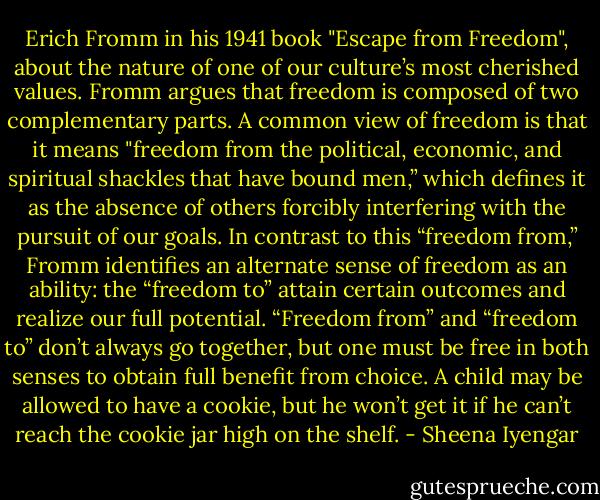 Erich Fromm in his 1941 book "Escape from Freedom", about the nature of one of our culture’s most cherished values. Fromm argues that freedom is composed of two complementary parts. A common view of freedom is that it means "freedom from the political, economic, and spiritual shackles that have bound men,” which defines it as the absence of others forcibly interfering with the pursuit of our goals. In contrast to this “freedom from,” Fromm identifies an alternate sense of freedom as an ability: the “freedom to” attain certain outcomes and realize our full potential. “Freedom from” and “freedom to” don’t always go together, but one must be free in both senses to obtain full benefit from choice. A child may be allowed to have a cookie, but he won’t get it if he can’t reach the cookie jar high on the shelf. - Sheena Iyengar
