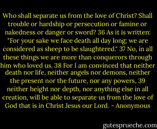 Who shall separate us from the love of Christ? Shall trouble or hardship or persecution or famine or nakedness or danger or sword? 36 As it is written: "For your sake we face death all day long; we are considered as sheep to be slaughtered." 37 No, in all these things we are more than conquerors through him who loved us. 38 For I am convinced that neither death nor life, neither angels nor demons, neither the present nor the future, nor any powers, 39 neither height nor depth, nor anything else in all creation, will be able to separate us from the love of God that is in Christ Jesus our Lord. - Anonymous