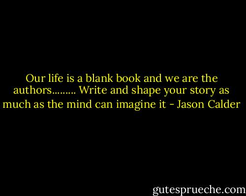 Our life is a blank book and we are the authors......... Write and shape your story as much as the mind can imagine it - Jason Calder