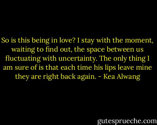 So is this being in love? I stay with the moment, waiting to find out, the space between us fluctuating with uncertainty. The only thing I am sure of is that each time his lips leave mine they are right back again. - Kea Alwang