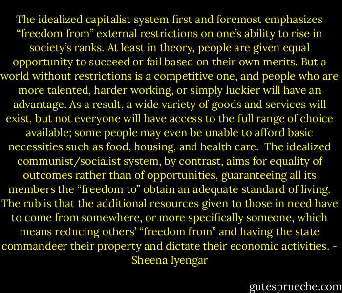 The idealized capitalist system first and foremost emphasizes “freedom from” external restrictions on one’s ability to rise in society’s ranks. At least in theory, people are given equal opportunity to succeed or fail based on their own merits. But a world without restrictions is a competitive one, and people who are more talented, harder working, or simply luckier will have an advantage. As a result, a wide variety of goods and services will exist, but not everyone will have access to the full range of choice available; some people may even be unable to afford basic necessities such as food, housing, and health care. <br />The idealized communist/socialist system, by contrast, aims for equality of outcomes rather than of opportunities, guaranteeing all its members the “freedom to” obtain an adequate standard of living. The rub is that the additional resources given to those in need have to come from somewhere, or more specifically someone, which means reducing others’ “freedom from” and having the state commandeer their property and dictate their economic activities. - Sheena Iyengar