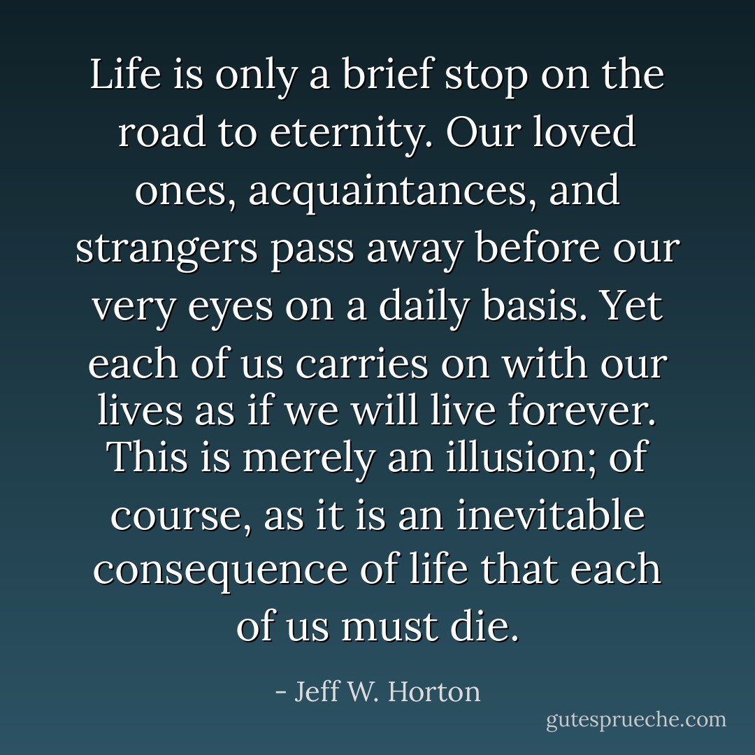 Life is only a brief stop on the road to eternity. Our loved ones, acquaintances, and strangers pass away before our very eyes on a daily basis. Yet each of us carries on with our lives as if we will live forever. This is merely an illusion; of course, as it is an inevitable consequence of life that each of us must die. - Jeff W. Horton