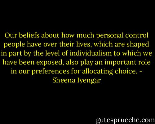Our beliefs about how much personal control people have over their lives, which are shaped in part by the level of individualism to which we have been exposed, also play an important role in our preferences for allocating choice. - Sheena Iyengar